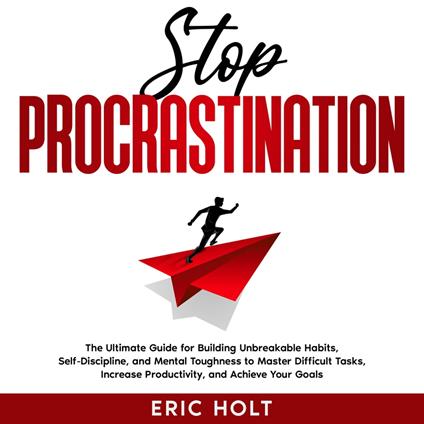 Stop Procrastination: The Ultimate Guide for Building Unbreakable Habits, Self-Discipline, and Mental Toughness to Master Difficult Tasks, Increase Productivity, and Achieve Your Goals.