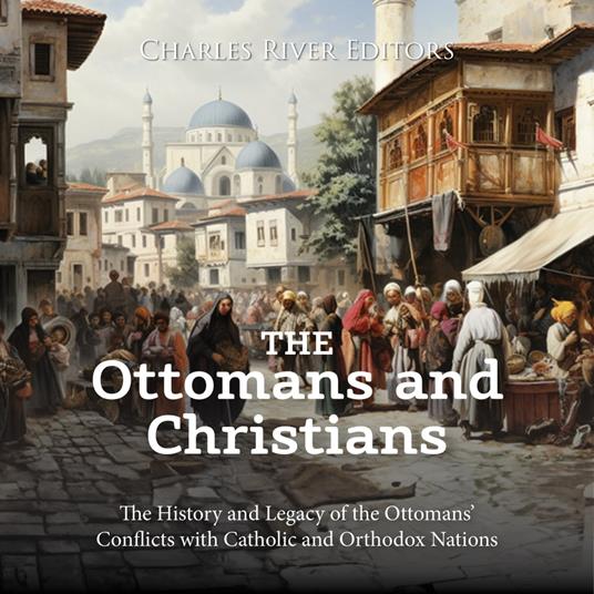 Ottomans and Christians, The: The History and Legacy of the Ottomans’ Conflicts with Catholic and Orthodox Nations