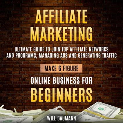 Affiliate Marketing: Ultimate Guide To Join Top Affiliate Networks And Programs, Managing Ads And Generating Traffic (Make 6 Figure Online Business For Beginners)