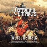 Ottoman Empire’s Worst Defeats, The: The History and Legacy of the Decisive Battles that Checked the Ottomans’ Expansion into Europe