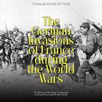 German Invasions of France during the World Wars, The: The History of Germany’s Campaigns in World War I and World War II