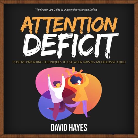 Attention Deficit: The Grown-Up’s Guide to Overcoming Attention Deficit (Positive Parenting Techniques to Use When Raising an Explosive Child)