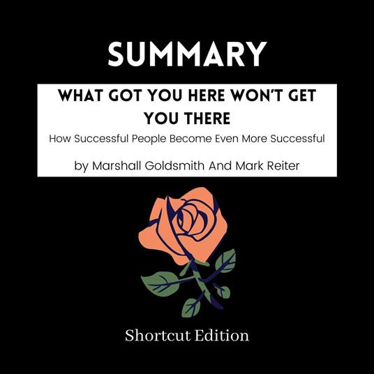 SUMMARY - What Got You Here Won’t Get You There: How Successful People Become Even More Successful By Marshall Goldsmith And Mark Reiter