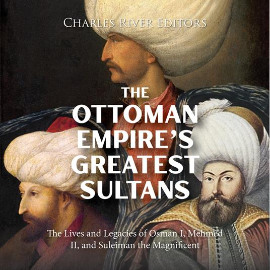 Ottoman Empire’s Greatest Sultans, The: The Lives and Legacies of Osman I, Mehmed II, and Suleiman the Magnificent