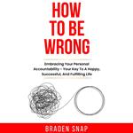 How To Be Wrong: Embracing Your Personal Accountability – Your Key To A Happy, Successful, And Fulfilling Life