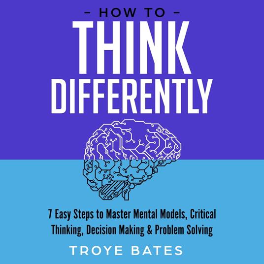 How to Think Differently: 7 Easy Steps to Master Mental Models, Critical Thinking, Decision Making & Problem Solving