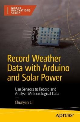 Record Weather Data with Arduino and Solar Power: Use Sensors to Record and Analyze Meteorological Data - CHUNYAN LI - cover