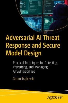 Adversarial AI Threat Response and Secure Model Design: Practical Techniques for Detecting, Preventing, and Managing AI Vulnerabilities - Goran Trajkovski - cover
