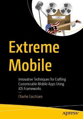 Extreme Mobile: Innovative Techniques for Crafting Customizable Mobile Apps Using iOS Frameworks - Charlie Cocchiaro - cover