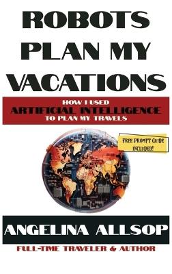 Robots Plan my Vacations: How I Used Artificial Intelligence to Plan My Travels - Angelina Allsop - cover