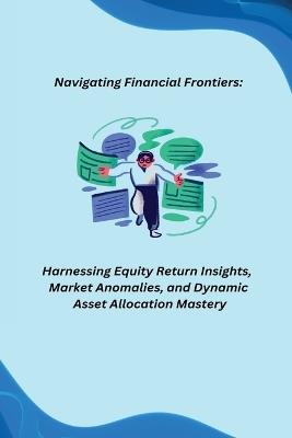 Navigating Financial Frontiers: Harnessing Equity Return Insights, Market Anomalies, and Dynamic Asset Allocation Mastery - cover