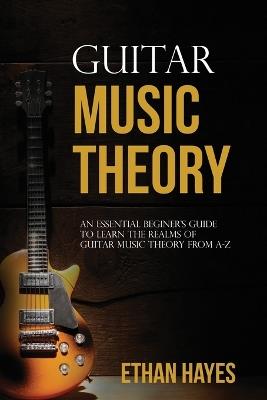 Guitar Music Theory: An Essential Beginner's Guide To Learn The Realms Of Guitar Music Theory From A-Z - Ethan Hayes - cover