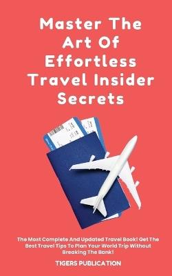 Master The Art Of Effortless Travel Insider Secrets: The Most Complete And Updated Travel Book! Get The Best Travel Tips To Plan Your World Trip Without Breaking The Bank! - Tigers Publication - cover
