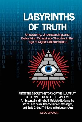 Labyrinths of Truth: From the Secret History of the Illuminati to the Mysteries of the Pandemic: An Essential and In-depth Guide to Navigate the Sea of Fake News, Decode Hidden Messages, and Build Critical Thinking in the Modern Age. - Alex Brown - cover
