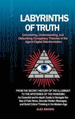 Labyrinths of Truth: Uncovering, Understanding, and Debunking Conspiracy Theories in the Age of Digital Disinformation: From the Secret History of the Illuminati to the Mysteries of the Pandemic: An Essential and In-depth Guide to Navigate the Sea of Fake News, Decode Hidden M - Alex Brown - cover