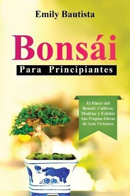Bonsái para Principiantes: El Placer del Bonsái: Cultivar, Modelar y Exhibir Sus Propias Obras de Arte Vivientes - Emily Bautista - cover