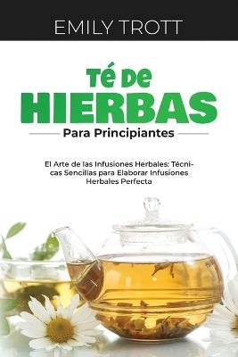 Té De Hierbas para principiantes: El Arte de las Infusiones Herbales: Técnicas Sencillas para Elaborar Infusiones Herbales Perfecta - Emily Trott - cover