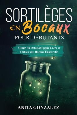Sortilèges en Bocaux pour Débutants: Guide du Débutant pour Créer et Utiliser des Bocaux Ensorcelés - Anita Gonzalez - cover