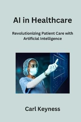 AI in Healthcare: Revolutionizing Patient Care with Artificial Intelligence - Carl Keyness - cover