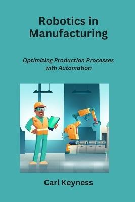 Robotics in Manufacturing: Optimizing Production Processes with Automation - Carl Keyness - cover