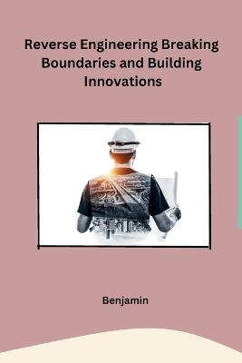 Reverse Engineering Breaking Boundaries and Building Innovations - Benjamin - cover