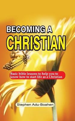 Becoming A Christian: Basic bible lessons to help you to know how to start life as a Christian - Stephen Adu-Boahen - cover