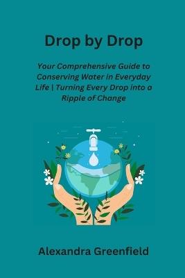 Drop by Drop: Your Comprehensive Guide to Conserving Water in Everyday Life Turning Every Drop into a Ripple of Change - Alexandra Greenfield - cover