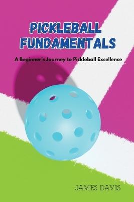 Pickleball Fundamentals: A Beginner's Journey to Pickleball Excellence - James Davis - cover
