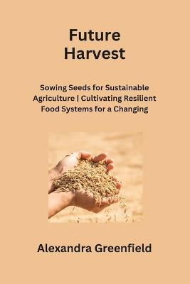 Future Harvest: Sowing Seeds for Sustainable Agriculture Cultivating Resilient Food Systems for a Changing World - Alexandra Greenfield - cover