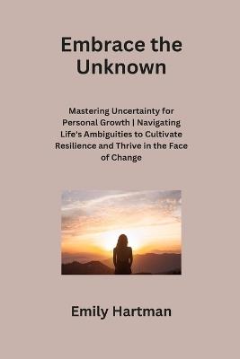 Embrace the Unknown: Mastering Uncertainty for Personal Growth Navigating Life's Ambiguities to Cultivate Resilience and Thrive in the Face of Change - Emily Hartman - cover