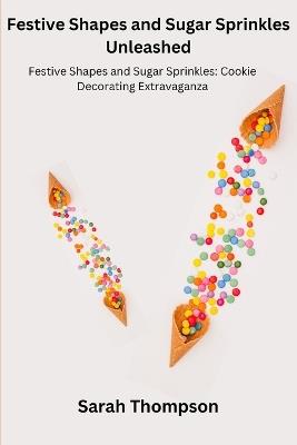 Festive Shapes and Sugar Sprinkles Unleashed: Festive Shapes and Sugar Sprinkles: Cookie Decorating Extravaganza - Sarah Thompson - cover
