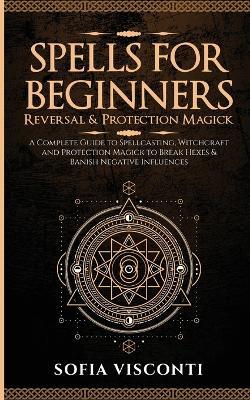 Spells for Beginners, Reversal & Protection Magick: A Complete Guide to Spellcasting, Witchcraft and Protection Magick to Break Hexes & Banish Negative Influences: (2 in 1 Bundle) - Sofia Visconti - cover