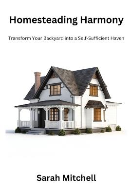 Homesteading harmony: Transform your backyard into a self- sufficient haven - Sarah Mitchell - cover