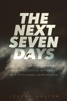 The Next Seven Days: A field guide for launching wildly successful businesses as a faith-based entrepreneur - Jeremy Gaston - cover