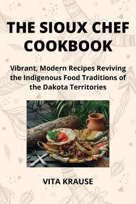 The Sioux Chef Cookbook: Vibrant, Modern Recipes Reviving the Indigenous Food Traditions of the Dakota Territories - Vita Krause - cover
