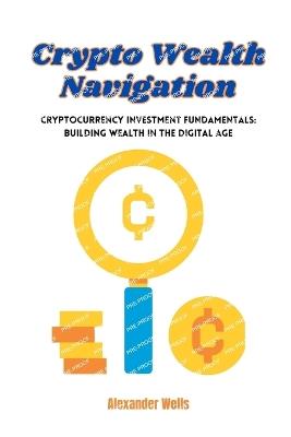 Crypto Wealth Navigation: Cryptocurrency investment fundamentals: building wealth in the digital age - Alexander Wells - cover