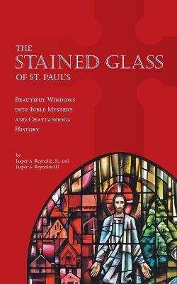 The Stained Glass of St. Paul's: Beautiful Windows into Bible Mystery and Chattanooga History - Jasper A Reynolds - cover
