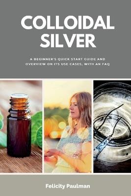 Colloidal Silver: A Beginner's Quick Start Guide and Overview of Its Use Cases, with an FAQ - Felicity Paulman - cover