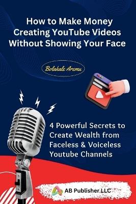 How to Make Money Creating YouTube Videos Without Showing Your Face: 4 Powerful Secrets to Create Wealth from Faceless & Voiceless Youtube Channels - Bolakale Aremu - cover