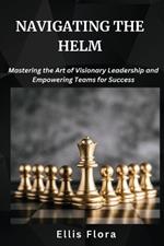 Navigating the Helm: Mastering the Art of Visionary Leadership and Empowering Teams for Success