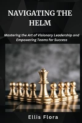 Navigating the Helm: Mastering the Art of Visionary Leadership and Empowering Teams for Success - Ellis Flora - cover