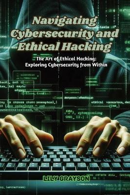 Navigating Cybersecurity and Ethical Hacking: The art of ethical hacking: exploring cybersecurity from within - Lily Grayson - cover