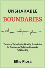 Unshakable Boundaries: The Art of Establishing Healthy Boundaries for Empowered Relationships and a Fulfilling Life