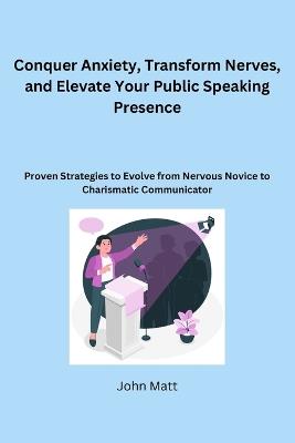 Conquer Anxiety, Transform Nerves, and Elevate Your Public Speaking Presence: Proven Strategies to Evolve from Nervous Novice to Charismatic Communicator - John Matt - cover