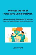 Uncover the Art of Persuasive Communication: Elevate Your Public Speaking Skills for Success in Business, Leadership, and Genuine Connections