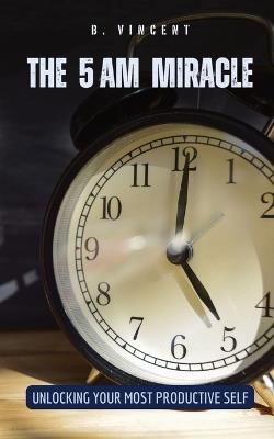 The 5 AM Miracle: Unlocking Your Most Productive Self - B Vincent - cover
