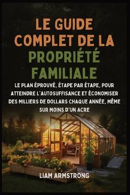 Le Guide Complet De La Propriété Familiale: Le Plan Éprouvé, Étape par Étape, pour atteindre l'autosuffisance et économiser des Milliers de dollars chaque année, Même sur moins d'un Acre - Liam Armstrong - cover