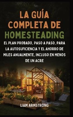 La Guía Completa De Homesteading: El Plan Probado, Paso a Paso, para la Autosuficiencia y el Ahorro de Miles Anualmente, Incluso en Menos de un Acre - Liam Armstrong - cover