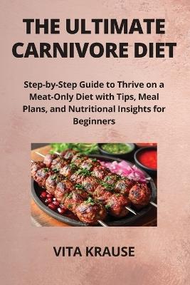 The Ultimate Carnivore Diet: Step-by-Step Guide to Thrive on a Meat-Only Diet with Tips, Meal Plans, and Nutritional Insights for Beginners - Vita Krause - cover