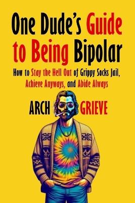 One Dude's Guide to Being Bipolar: How to Stay the Hell Out of Grippy Socks Jail, Achieve Anyways, and Abide Always - Arch Grieve - cover